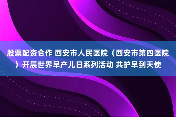 股票配资合作 西安市人民医院（西安市第四医院）开展世界早产儿日系列活动 共护早到天使