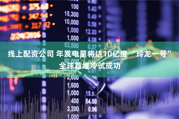 线上配资公司 年发电量将达10亿度 “玲龙一号”全球首堆冷试成功
